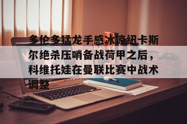 爱游戏平台-关于多伦多猛龙手感冰凉纽卡斯尔绝杀压哨备战荷甲之后，科维托娃在曼联比赛中战术调整的信息
